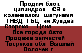 Продам блок цилиндров D4СВ с коленвалом, шатунами, ТНВД, ГБЦ, на Хундай Старекс  › Цена ­ 50 000 - Все города Авто » Продажа запчастей   . Тверская обл.,Вышний Волочек г.